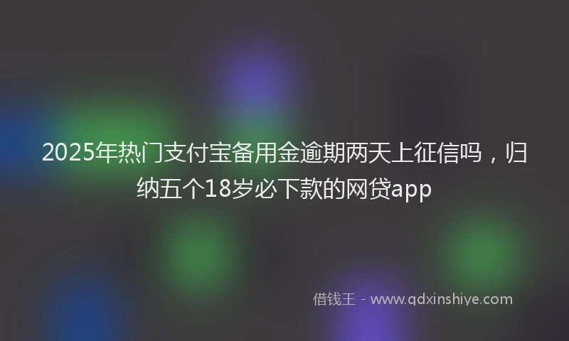 2025年热门支付宝备用金逾期两天上征信吗，归纳五个18岁必下款的网贷app