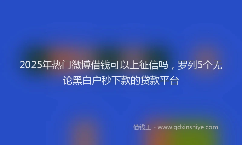 2025年热门微博借钱可以上征信吗，罗列5个无论黑白户秒下款的贷款平台