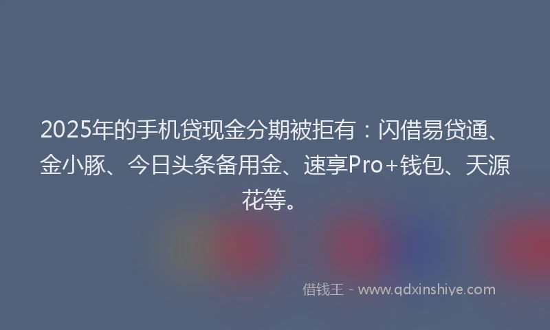 2025年的手机贷现金分期被拒有：闪借易贷通、金小豚、今日头条备用金、速享Pro+钱包、天源花等。