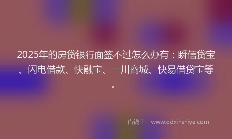 2025年的房贷银行面签不过怎么办有：瞬信贷宝、闪电借款、快融宝、一川商城、快易借贷宝等。