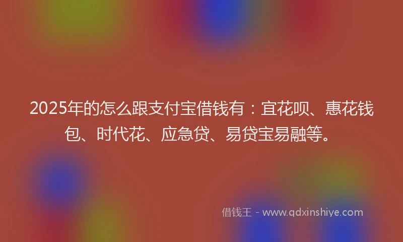 2025年的怎么跟支付宝借钱有：宜花呗、惠花钱包、时代花、应急贷、易贷宝易融等。