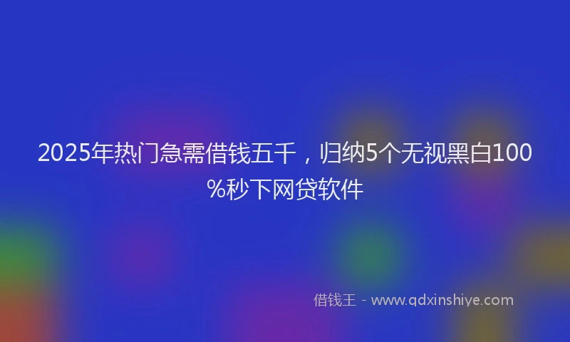 2025年热门急需借钱五千，归纳5个无视黑白100%秒下网贷软件