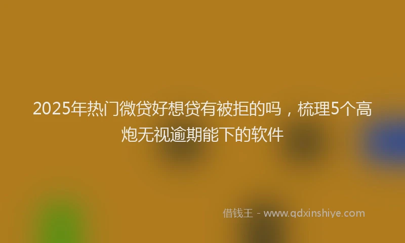 2025年热门微贷好想贷有被拒的吗，梳理5个高炮无视逾期能下的软件
