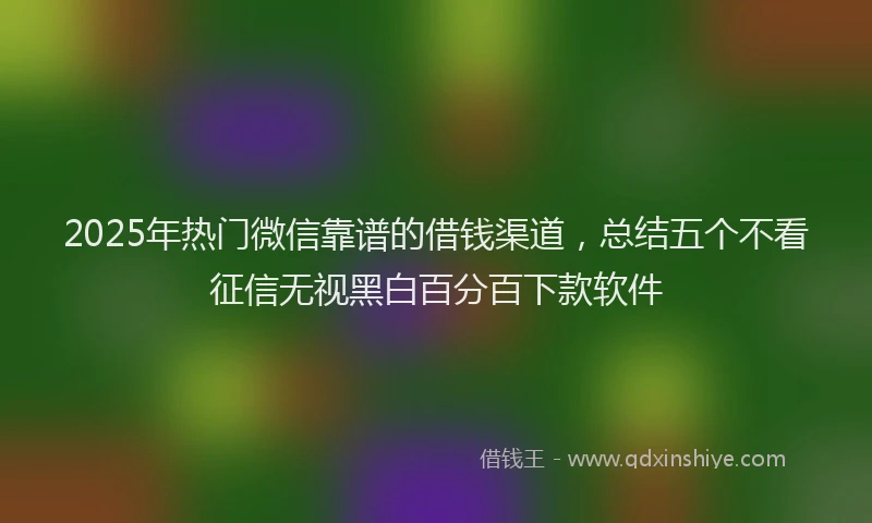 2025年热门微信靠谱的借钱渠道，总结五个不看征信无视黑白百分百下款软件