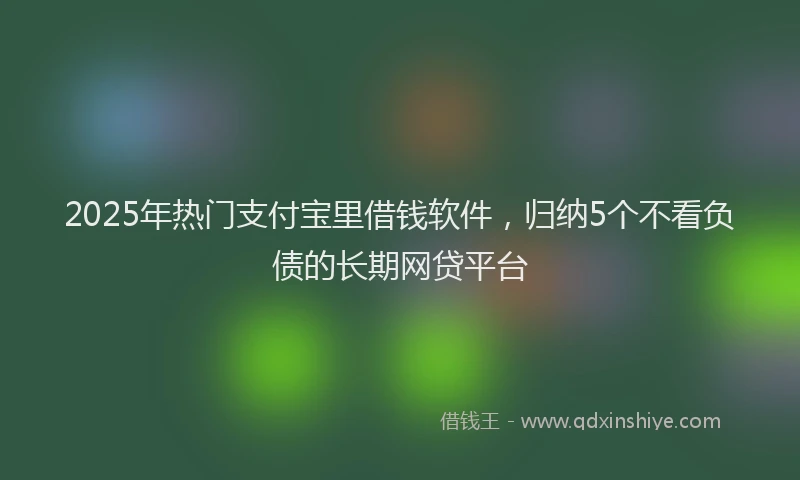 2025年热门支付宝里借钱软件，归纳5个不看负债的长期网贷平台