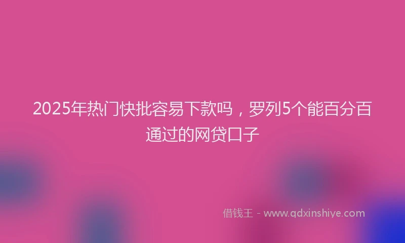 2025年热门快批容易下款吗，罗列5个能百分百通过的网贷口子