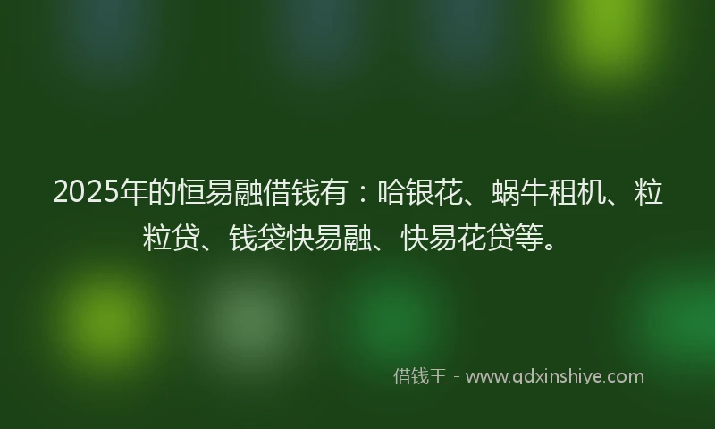 2025年的恒易融借钱有：哈银花、蜗牛租机、粒粒贷、钱袋快易融、快易花贷等。