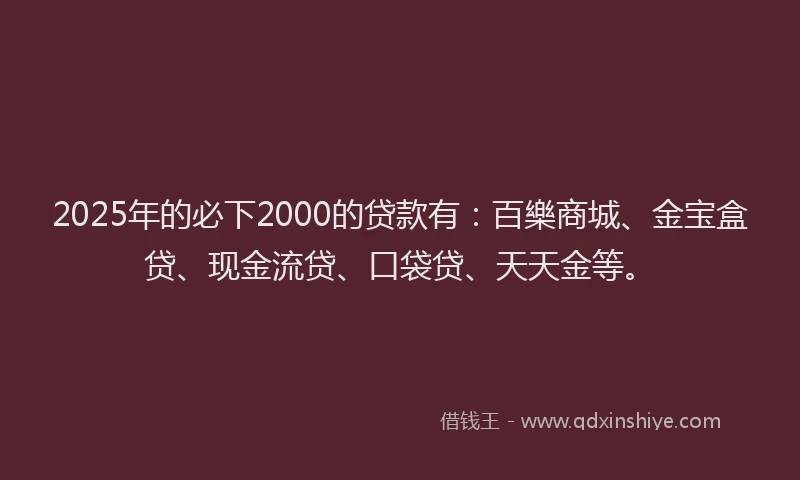 2025年的必下2000的贷款有：百樂商城、金宝盒贷、现金流贷、口袋贷、天天金等。