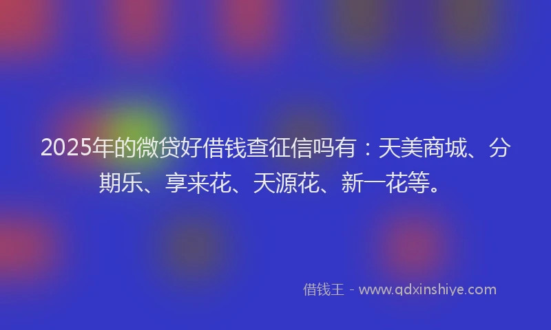 2025年的微贷好借钱查征信吗有：天美商城、分期乐、享来花、天源花、新一花等。