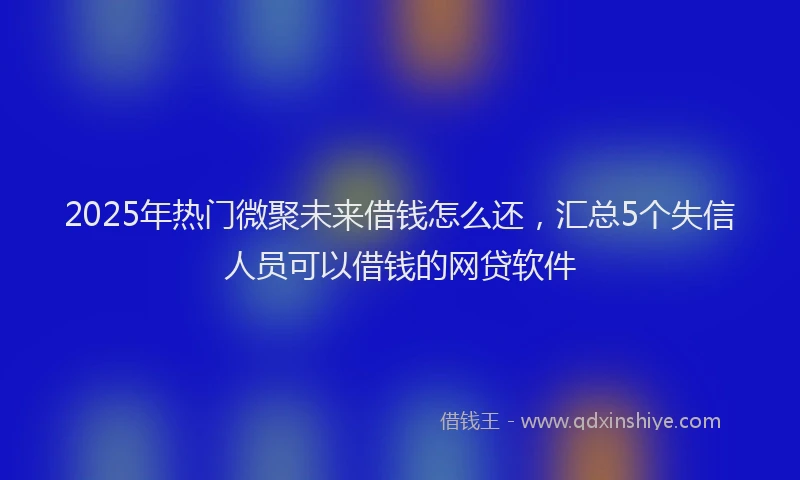 2025年热门微聚未来借钱怎么还，汇总5个失信人员可以借钱的网贷软件