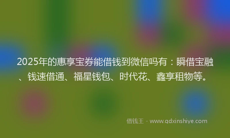 2025年的惠享宝券能借钱到微信吗有：瞬借宝融、钱速借通、福星钱包、时代花、鑫享租物等。