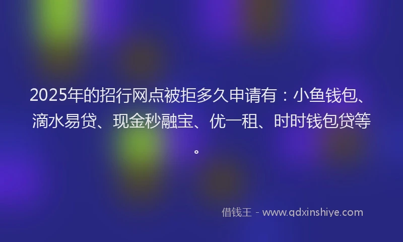 2025年的招行网点被拒多久申请有：小鱼钱包、滴水易贷、现金秒融宝、优一租、时时钱包贷等。