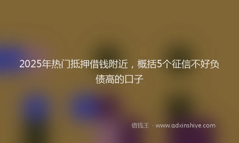 2025年热门抵押借钱附近，概括5个征信不好负债高的口子
