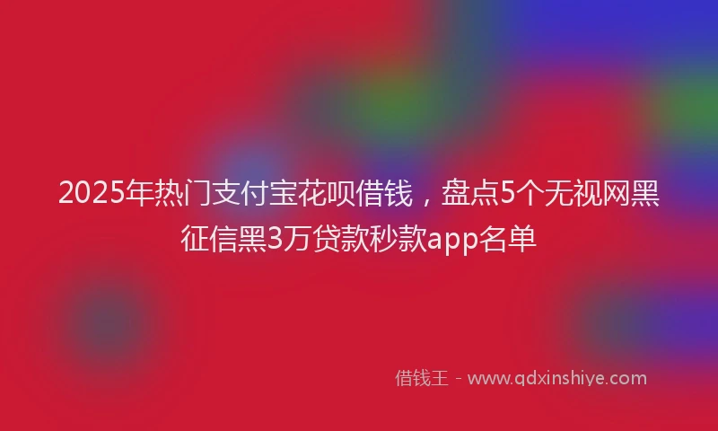 2025年热门支付宝花呗借钱，盘点5个无视网黑征信黑3万贷款秒款app名单