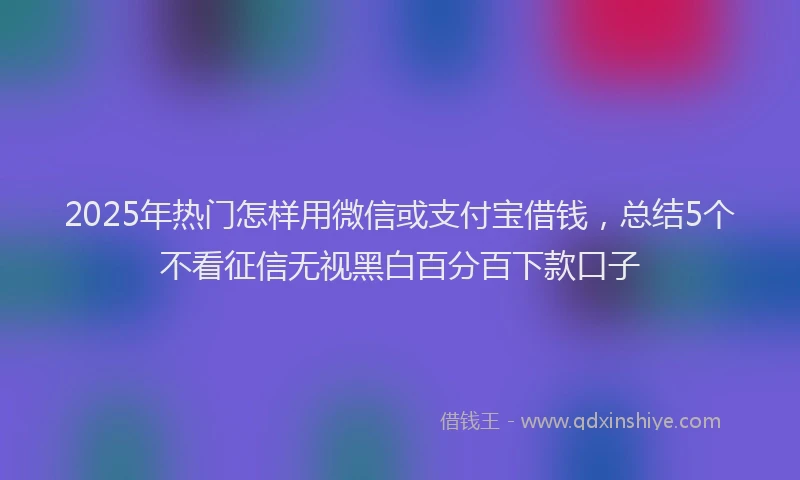 2025年热门怎样用微信或支付宝借钱，总结5个不看征信无视黑白百分百下款口子