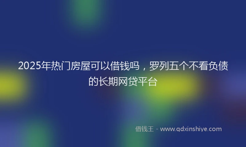 2025年热门房屋可以借钱吗，罗列五个不看负债的长期网贷平台