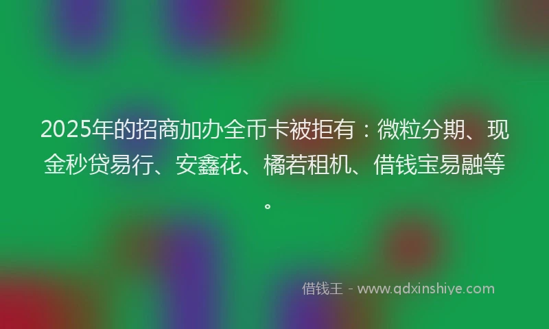 2025年的招商加办全币卡被拒有：微粒分期、现金秒贷易行、安鑫花、橘若租机、借钱宝易融等。