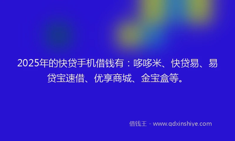 2025年的快贷手机借钱有：哆哆米、快贷易、易贷宝速借、优享商城、金宝盒等。