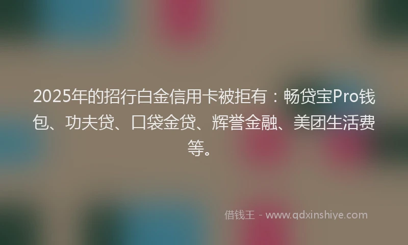 2025年的招行白金信用卡被拒有：畅贷宝Pro钱包、功夫贷、口袋金贷、辉誉金融、美团生活费等。