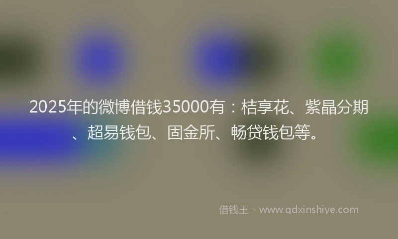 2025年的微博借钱35000有：桔享花、紫晶分期、超易钱包、固金所、畅贷钱包等。