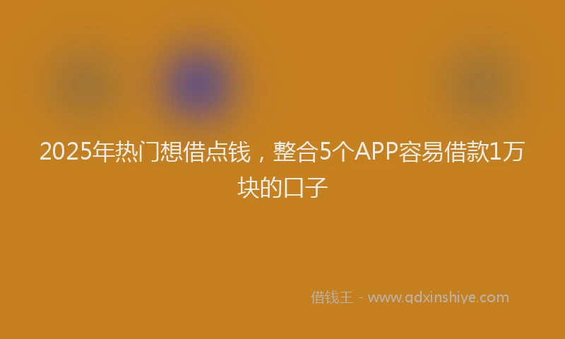 2025年热门想借点钱，整合5个APP容易借款1万块的口子