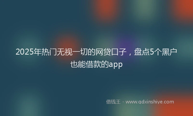 2025年热门无视一切的网贷口子，盘点5个黑户也能借款的app