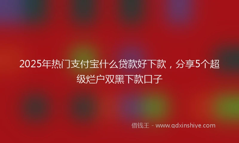 2025年热门支付宝什么贷款好下款，分享5个超级烂户双黑下款口子