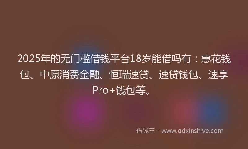 2025年的无门槛借钱平台18岁能借吗有：惠花钱包、中原消费金融、恒瑞速贷、速贷钱包、速享Pro+钱包等。