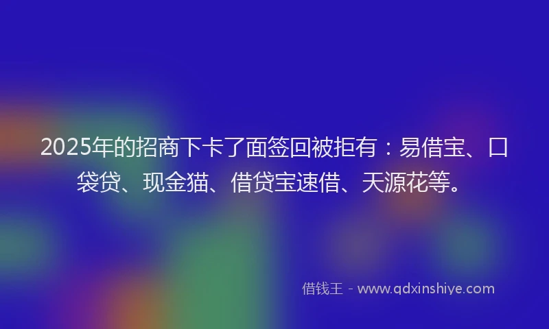 2025年的招商下卡了面签回被拒有：易借宝、口袋贷、现金猫、借贷宝速借、天源花等。