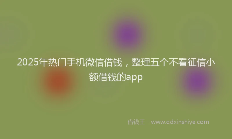 2025年热门手机微信借钱，整理五个不看征信小额借钱的app