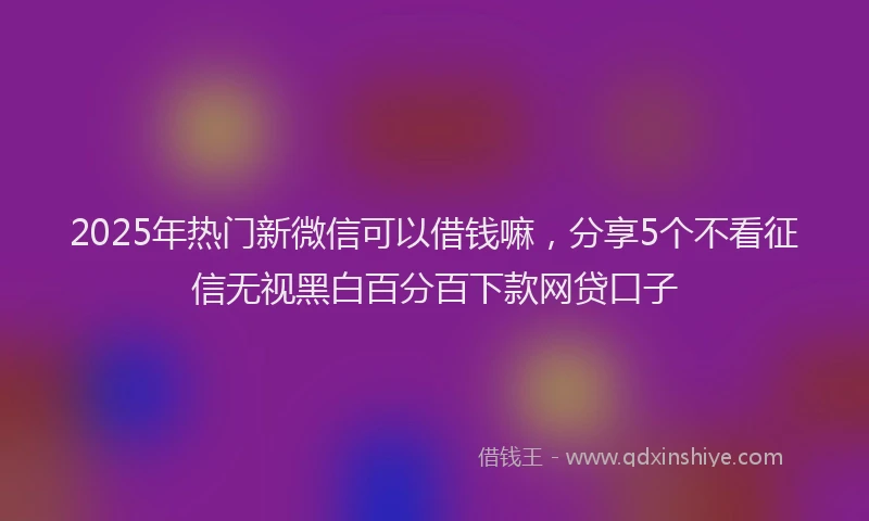2025年热门新微信可以借钱嘛，分享5个不看征信无视黑白百分百下款网贷口子