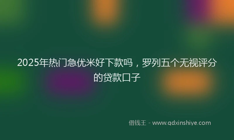 2025年热门急优米好下款吗，罗列五个无视评分的贷款口子