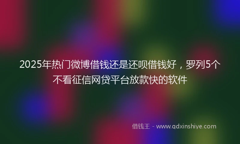 2025年热门微博借钱还是还呗借钱好，罗列5个不看征信网贷平台放款快的软件