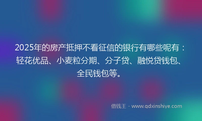 2025年的房产抵押不看征信的银行有哪些呢有：轻花优品、小麦粒分期、分子贷、融悦贷钱包、全民钱包等。