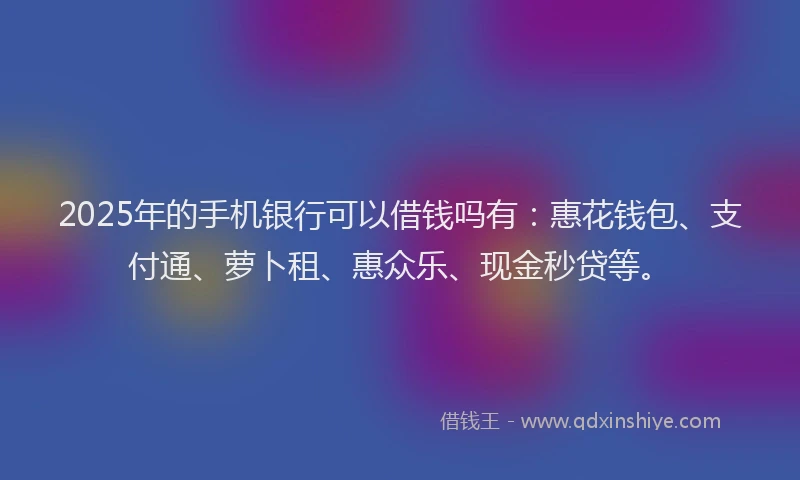 2025年的手机银行可以借钱吗有：惠花钱包、支付通、萝卜租、惠众乐、现金秒贷等。