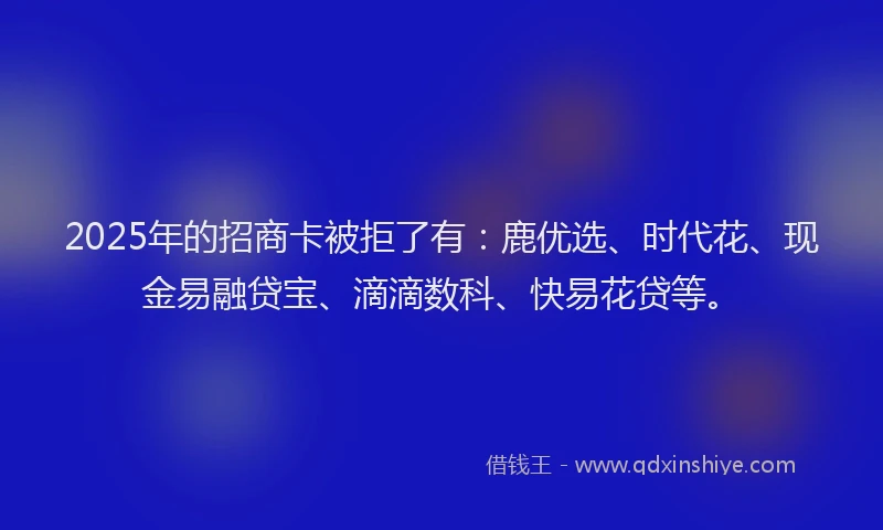 2025年的招商卡被拒了有：鹿优选、时代花、现金易融贷宝、滴滴数科、快易花贷等。