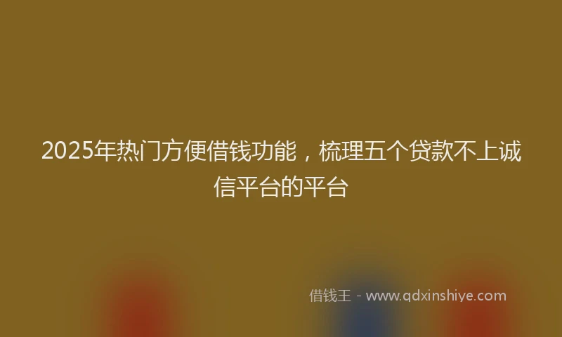2025年热门方便借钱功能，梳理五个贷款不上诚信平台的平台
