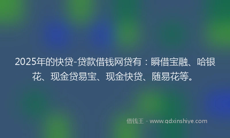 2025年的快贷-贷款借钱网贷有：瞬借宝融、哈银花、现金贷易宝、现金快贷、随易花等。