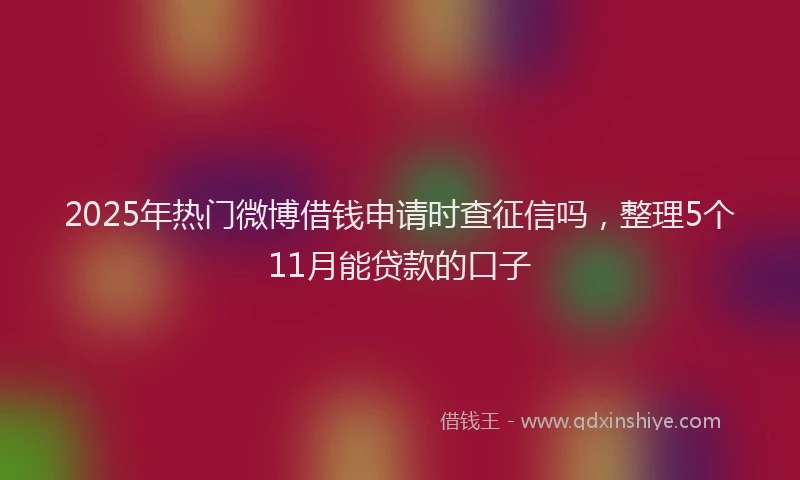 2025年热门微博借钱申请时查征信吗，整理5个11月能贷款的口子