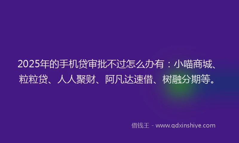2025年的手机贷审批不过怎么办有：小喵商城、粒粒贷、人人聚财、阿凡达速借、树融分期等。