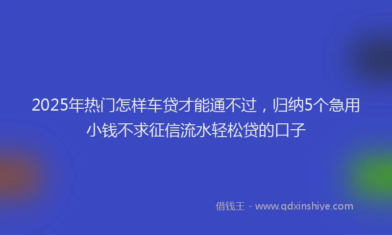 2025年热门怎样车贷才能通不过，归纳5个急用小钱不求征信流水轻松贷的口子