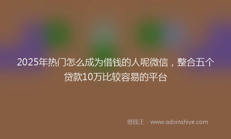 2025年热门怎么成为借钱的人呢微信，整合五个贷款10万比较容易的平台