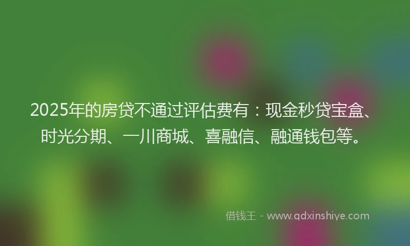 2025年的房贷不通过评估费有：现金秒贷宝盒、时光分期、一川商城、喜融信、融通钱包等。