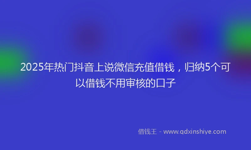 2025年热门抖音上说微信充值借钱，归纳5个可以借钱不用审核的口子