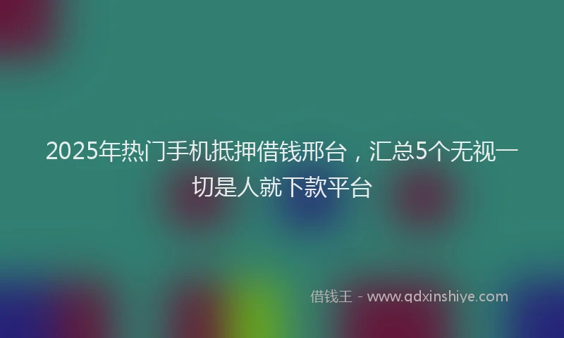2025年热门手机抵押借钱邢台，汇总5个无视一切是人就下款平台