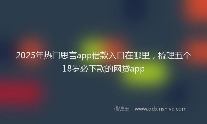2025年热门思言app借款入口在哪里，梳理五个18岁必下款的网贷app