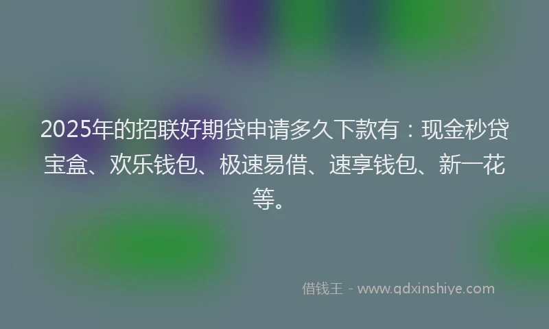 2025年的招联好期贷申请多久下款有：现金秒贷宝盒、欢乐钱包、极速易借、速享钱包、新一花等。