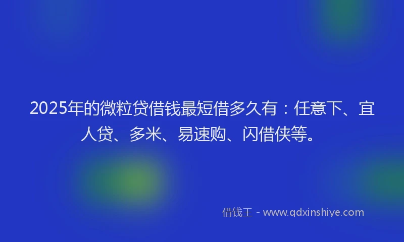 2025年的微粒贷借钱最短借多久有：任意下、宜人贷、多米、易速购、闪借侠等。