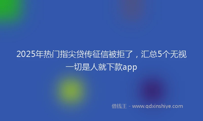 2025年热门指尖贷传征信被拒了，汇总5个无视一切是人就下款app