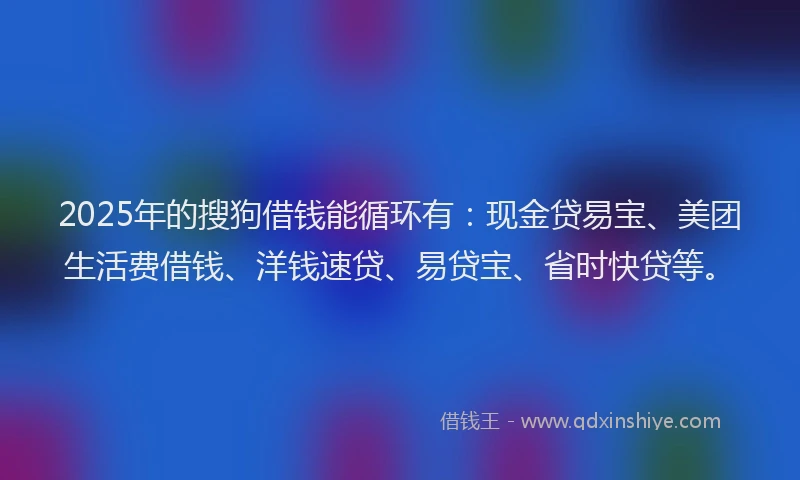 2025年的搜狗借钱能循环有：现金贷易宝、美团生活费借钱、洋钱速贷、易贷宝、省时快贷等。